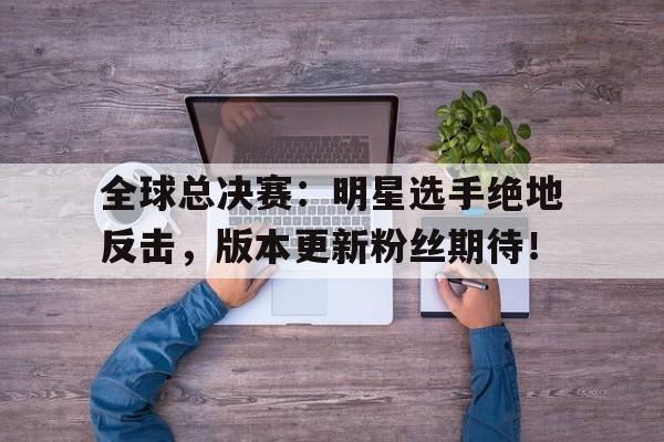 全球总决赛：明星选手绝地反击，版本更新粉丝期待！