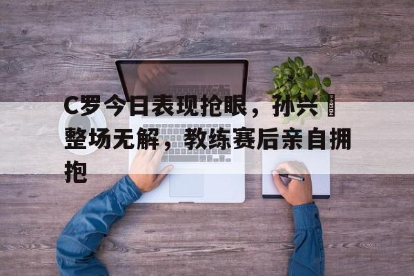 C罗今日表现抢眼，孙兴慜整场无解，教练赛后亲自拥抱